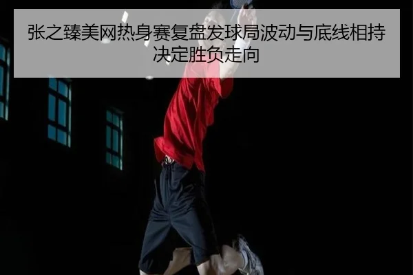 张之臻美网热身赛复盘发球局波动与底线相持决定胜负走向