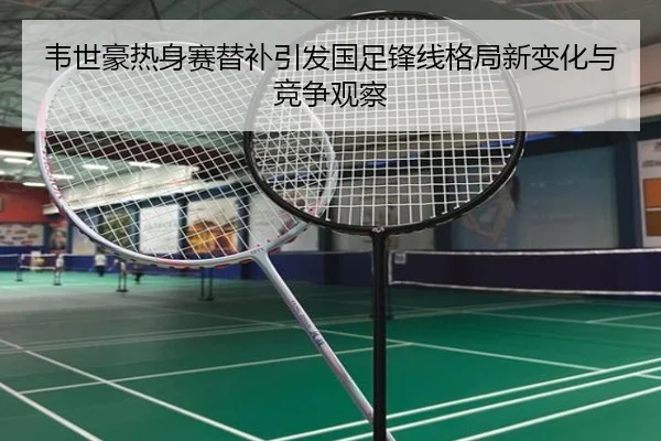 韦世豪热身赛替补引发国足锋线格局新变化与竞争观察